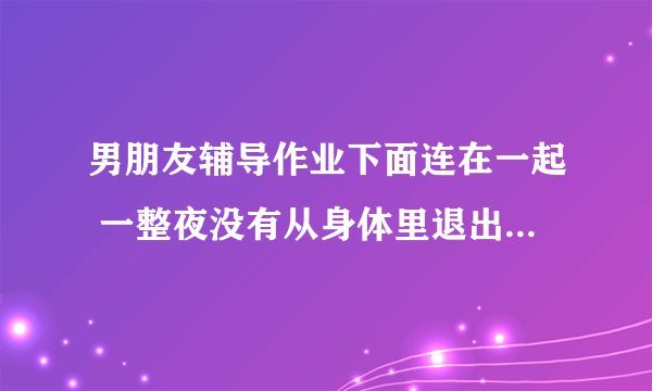 男朋友辅导作业下面连在一起 一整夜没有从身体里退出去_飞外网