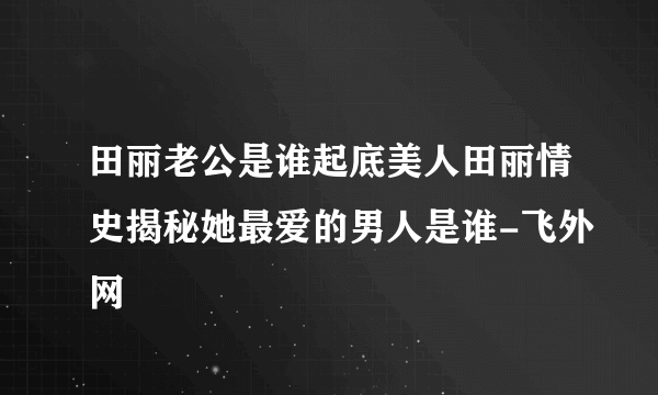 田丽老公是谁起底美人田丽情史揭秘她最爱的男人是谁-飞外网