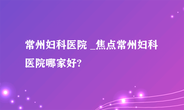 常州妇科医院 _焦点常州妇科医院哪家好?