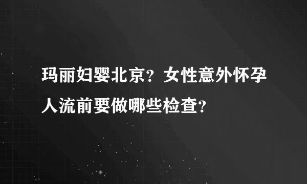 玛丽妇婴北京？女性意外怀孕人流前要做哪些检查？