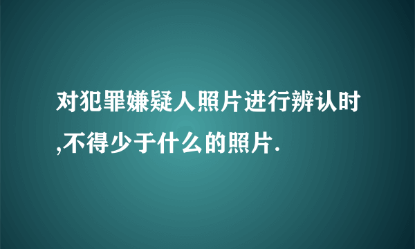 对犯罪嫌疑人照片进行辨认时,不得少于什么的照片.