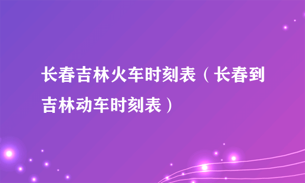 长春吉林火车时刻表（长春到吉林动车时刻表）