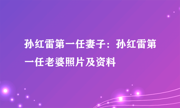 孙红雷第一任妻子：孙红雷第一任老婆照片及资料