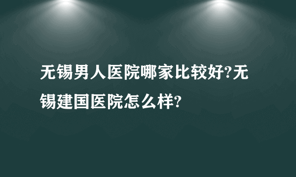 无锡男人医院哪家比较好?无锡建国医院怎么样?