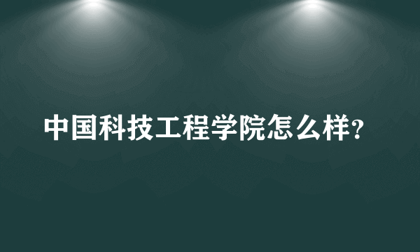 中国科技工程学院怎么样？