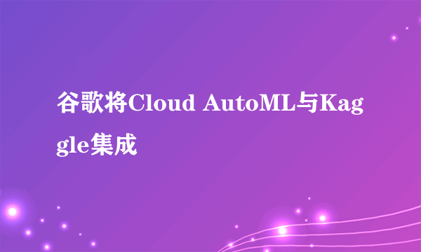 谷歌将Cloud AutoML与Kaggle集成