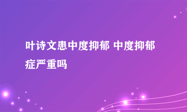 叶诗文患中度抑郁 中度抑郁症严重吗