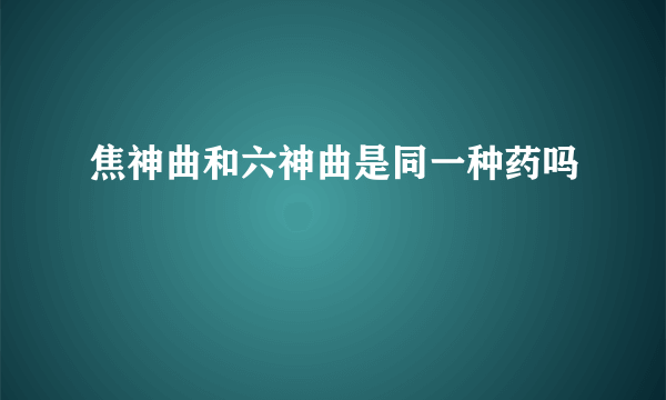 焦神曲和六神曲是同一种药吗