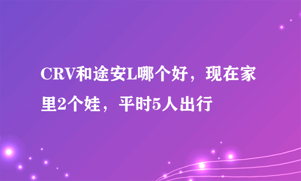 CRV和途安L哪个好，现在家里2个娃，平时5人出行