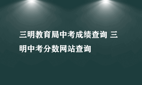 三明教育局中考成绩查询 三明中考分数网站查询