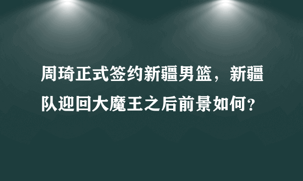 周琦正式签约新疆男篮，新疆队迎回大魔王之后前景如何？