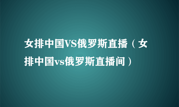 女排中国VS俄罗斯直播（女排中国vs俄罗斯直播间）