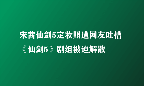 宋茜仙剑5定妆照遭网友吐槽 《仙剑5》剧组被迫解散