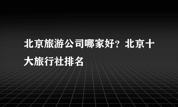 北京旅游公司哪家好？北京十大旅行社排名