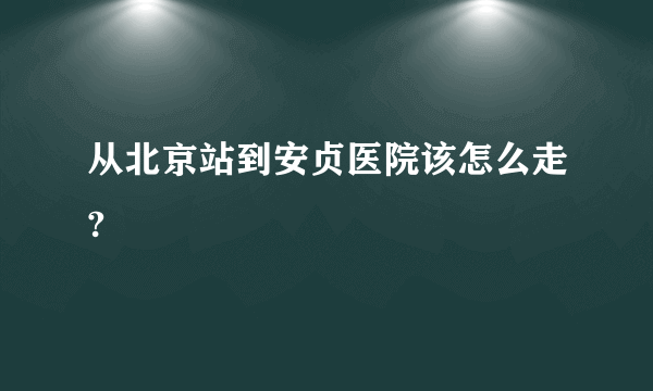 从北京站到安贞医院该怎么走?