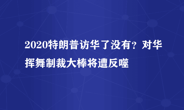 2020特朗普访华了没有？对华挥舞制裁大棒将遭反噬