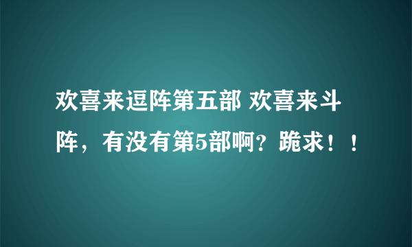 欢喜来逗阵第五部 欢喜来斗阵，有没有第5部啊？跪求！！