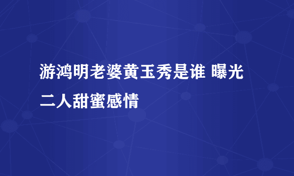 游鸿明老婆黄玉秀是谁 曝光二人甜蜜感情