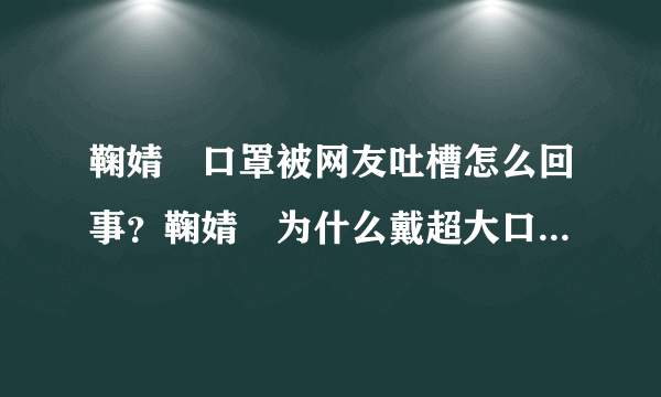 鞠婧祎口罩被网友吐槽怎么回事？鞠婧祎为什么戴超大口罩是刻意的吗