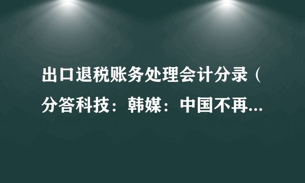 出口退税账务处理会计分录（分答科技：韩媒：中国不再是韩“出口后花园”）