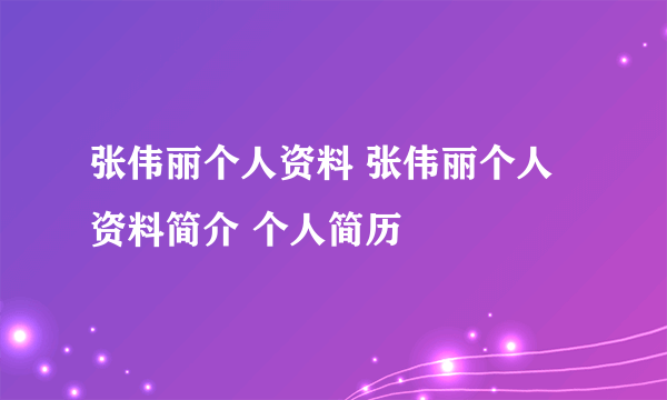 张伟丽个人资料 张伟丽个人资料简介 个人简历