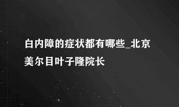 白内障的症状都有哪些_北京美尔目叶子隆院长