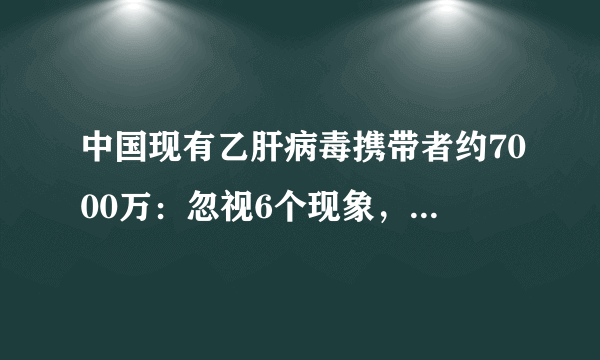 中国现有乙肝病毒携带者约7000万：忽视6个现象，肝癌来了都不知