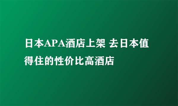 日本APA酒店上架 去日本值得住的性价比高酒店