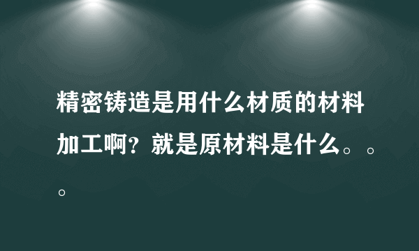 精密铸造是用什么材质的材料加工啊？就是原材料是什么。。。