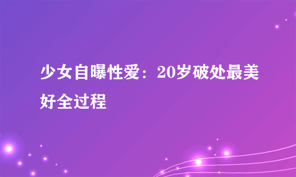 少女自曝性爱：20岁破处最美好全过程