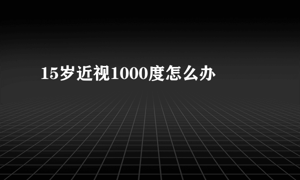 15岁近视1000度怎么办