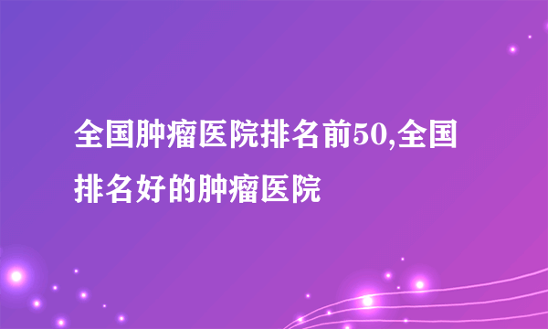 全国肿瘤医院排名前50,全国排名好的肿瘤医院