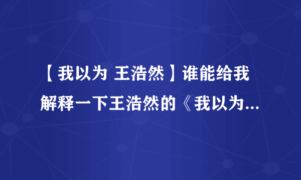 【我以为 王浩然】谁能给我解释一下王浩然的《我以为》这首歌要表达...