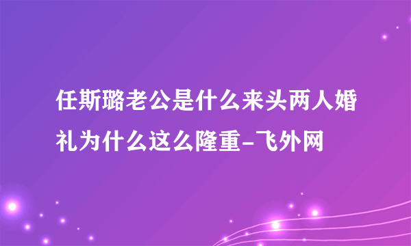 任斯璐老公是什么来头两人婚礼为什么这么隆重-飞外网