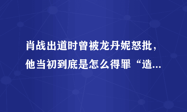 肖战出道时曾被龙丹妮怒批，他当初到底是怎么得罪“造星推手”龙丹妮的？