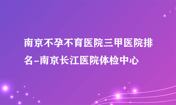 南京不孕不育医院三甲医院排名-南京长江医院体检中心