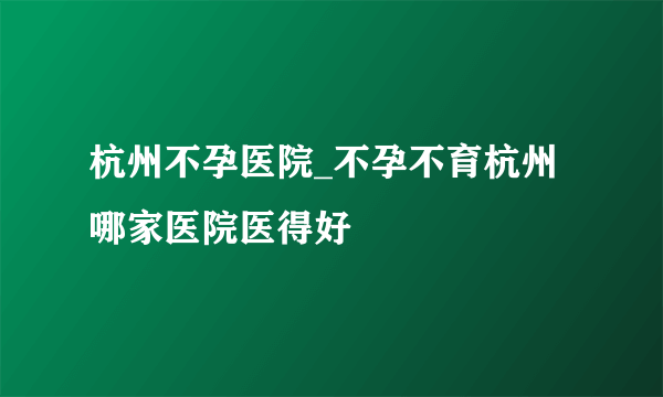 杭州不孕医院_不孕不育杭州哪家医院医得好