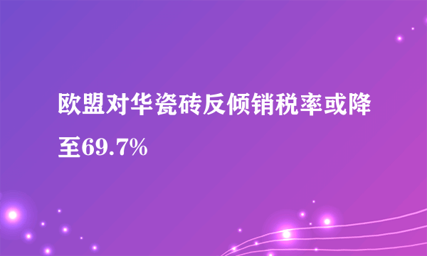 欧盟对华瓷砖反倾销税率或降至69.7%