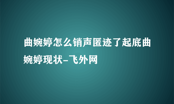 曲婉婷怎么销声匿迹了起底曲婉婷现状-飞外网