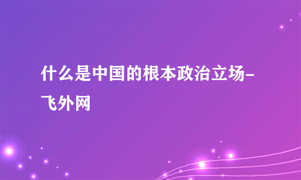 什么是中国的根本政治立场-飞外网