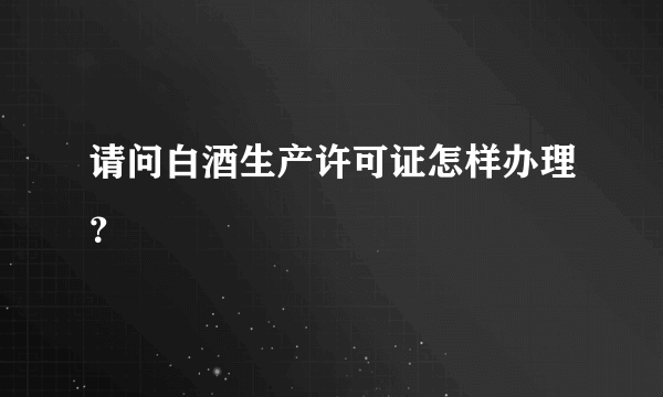 请问白酒生产许可证怎样办理？