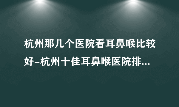 杭州那几个医院看耳鼻喉比较好-杭州十佳耳鼻喉医院排行名单？