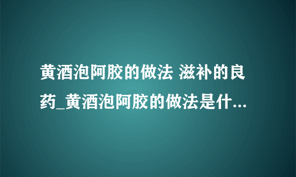 黄酒泡阿胶的做法 滋补的良药_黄酒泡阿胶的做法是什么_做阿胶膏注意事项_阿胶的功效作用