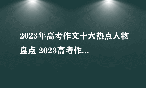 2023年高考作文十大热点人物盘点 2023高考作文社会热点人物素材