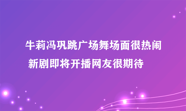 牛莉冯巩跳广场舞场面很热闹 新剧即将开播网友很期待