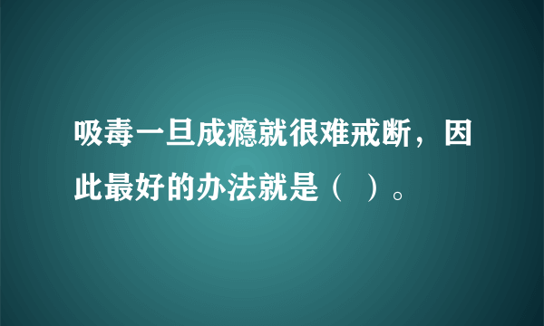 吸毒一旦成瘾就很难戒断，因此最好的办法就是（ ）。