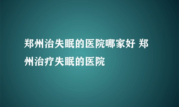 郑州治失眠的医院哪家好 郑州治疗失眠的医院