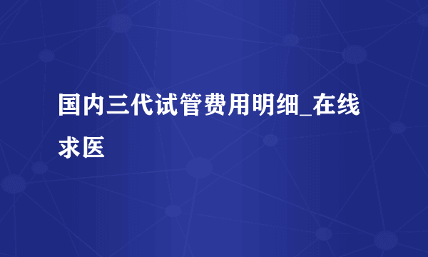 国内三代试管费用明细_在线求医