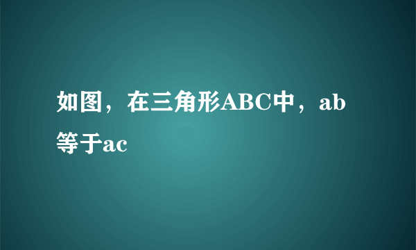 如图，在三角形ABC中，ab等于ac