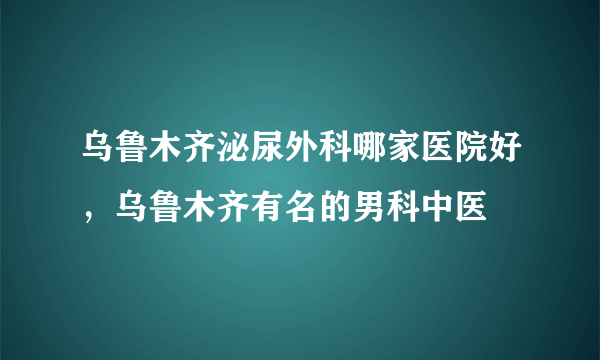 乌鲁木齐泌尿外科哪家医院好，乌鲁木齐有名的男科中医